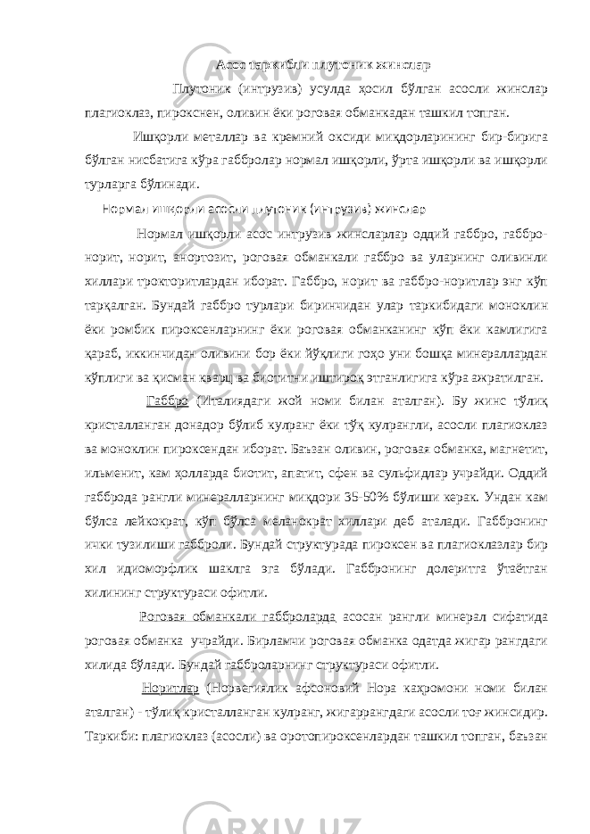 Асос таркибли плутоник жинслар Плутоник (интрузив) усулда ҳосил бўлган асосли жинслар плагиоклаз, пирокснен, оливин ёки роговая обманкадан ташкил топган. Ишқорли металлар ва кремний оксиди миқдорларининг бир-бирига бўлган нисбатига кўра габбролар нормал ишқорли, ўрта ишқорли ва ишқорли турларга бўлинади. Нормал ишқорли асосли плутоник (интрузив) жинслар Нормал ишқорли асос интрузив жинсларлар оддий габбро, габбро- норит, норит, анортозит, роговая обманкали габбро ва уларнинг оливинли хиллари трокторитлардан иборат. Габбро, норит ва габбро-норитлар энг кўп тарқалган. Бундай габбро турлари биринчидан улар таркибидаги моноклин ёки ромбик пироксенларнинг ёки роговая обманканинг кўп ёки камлигига қараб, иккинчидан оливини бор ёки йўқлиги гоҳо уни бошқа минераллардан кўплиги ва қисман кварц ва биотитни иштироқ этганлигига кўра ажратилган. Габбро (Италиядаги жой номи билан аталган). Бу жинс тўлиқ кристалланган донадор бўлиб кулранг ёки тўқ кулрангли, асосли плагиоклаз ва моноклин пироксендан иборат. Баъзан оливин, роговая обманка, магнетит, ильменит, кам ҳолларда биотит, апатит, сфен ва сульфидлар учрайди. Оддий габброда рангли минералларнинг миқдори 35-50% бўлиши керак. Ундан кам бўлса лейкократ, кўп бўлса меланократ хиллари деб аталади. Габбронинг ички тузилиши габброли. Бундай структурада пироксен ва плагиоклазлар бир хил идиоморфлик шаклга эга бўлади. Габбронинг долеритга ўтаётган хилининг структураси офитли. Роговая обманкали габброларда асосан рангли минерал сифатида роговая обманка учрайди. Бирламчи роговая обманка одатда жигар рангдаги хилида бўлади. Бундай габброларнинг структураси офитли. Норитлар (Норвегиялик афсоновий Нора каҳромони номи билан аталган) - тўлиқ кристалланган кулранг, жигаррангдаги асосли тоғ жинсидир. Таркиби: плагиоклаз (асосли) ва оротопироксенлардан ташкил топган, баъзан 