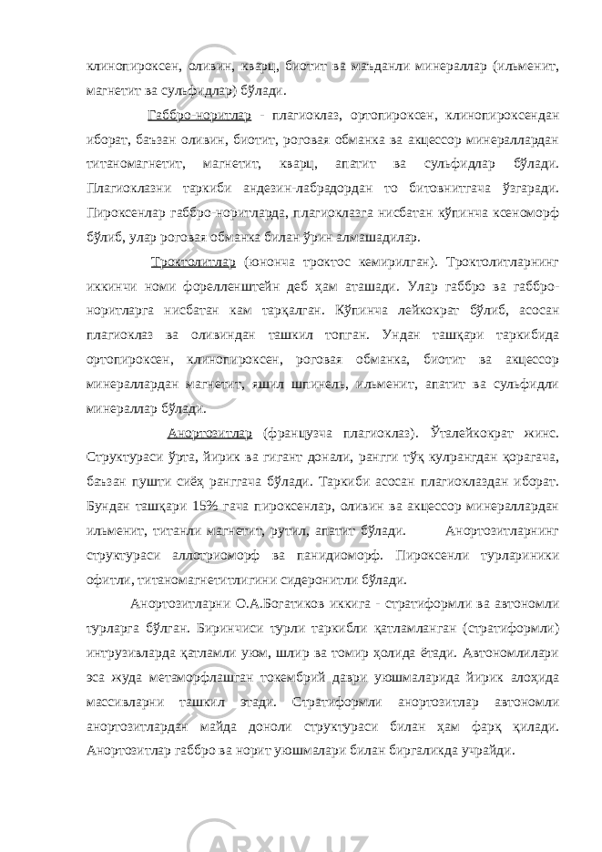 клинопироксен, оливин, кварц, биотит ва маъданли минераллар (ильменит, магнетит ва сульфидлар) бўлади. Габбро-норитлар - плагиоклаз, ортопироксен, клинопироксендан иборат, баъзан оливин, биотит, роговая обманка ва акцессор минераллардан титаномагнетит, магнетит, кварц, апатит ва сульфидлар бўлади. Плагиоклазни таркиби андезин-лабрадордан то битовнитгача ўзгаради. Пироксенлар габбро-норитларда, плагиоклазга нисбатан кўпинча ксеноморф бўлиб, улар роговая обманка билан ўрин алмашадилар. Троктолитлар (юнонча троктос кемирилган). Троктолитларнинг иккинчи номи форелленштейн деб ҳам аташади. Улар габбро ва габбро- норитларга нисбатан кам тарқалган. Кўпинча лейкократ бўлиб, асосан плагиоклаз ва оливиндан ташкил топган. Ундан ташқари таркибида ортопироксен, клинопироксен, роговая обманка, биотит ва акцессор минераллардан магнетит, яшил шпинель, ильменит, апатит ва сульфидли минераллар бўлади. Анортозитлар (французча плагиоклаз). Ўталейкократ жинс. Структураси ўрта, йирик ва гигант донали, рангги тўқ кулрангдан қорагача, баъзан пушти сиёҳ ранггача бўлади. Таркиби асосан плагиоклаздан иборат. Бундан ташқари 15% гача пироксенлар, оливин ва акцессор минераллардан ильменит, титанли магнетит, рутил, апатит бўлади. Анортозитларнинг структураси аллотриоморф ва панидиоморф. Пироксенли турлариники офитли, титаномагнетитлигини сидеронитли бўлади. Анортозитларни О.А.Богатиков иккига - стратиформли ва автономли турларга бўлган. Биринчиси турли таркибли қатламланган (стратиформли) интрузивларда қатламли уюм, шлир ва томир ҳолида ётади. Автономлилари эса жуда метаморфлашган токембрий даври уюшмаларида йирик алоҳида массивларни ташкил этади. Стратиформли анортозитлар автономли анортозитлардан майда доноли структураси билан ҳам фарқ қилади. Анортозитлар габбро ва норит уюшмалари билан биргаликда учрайди. 