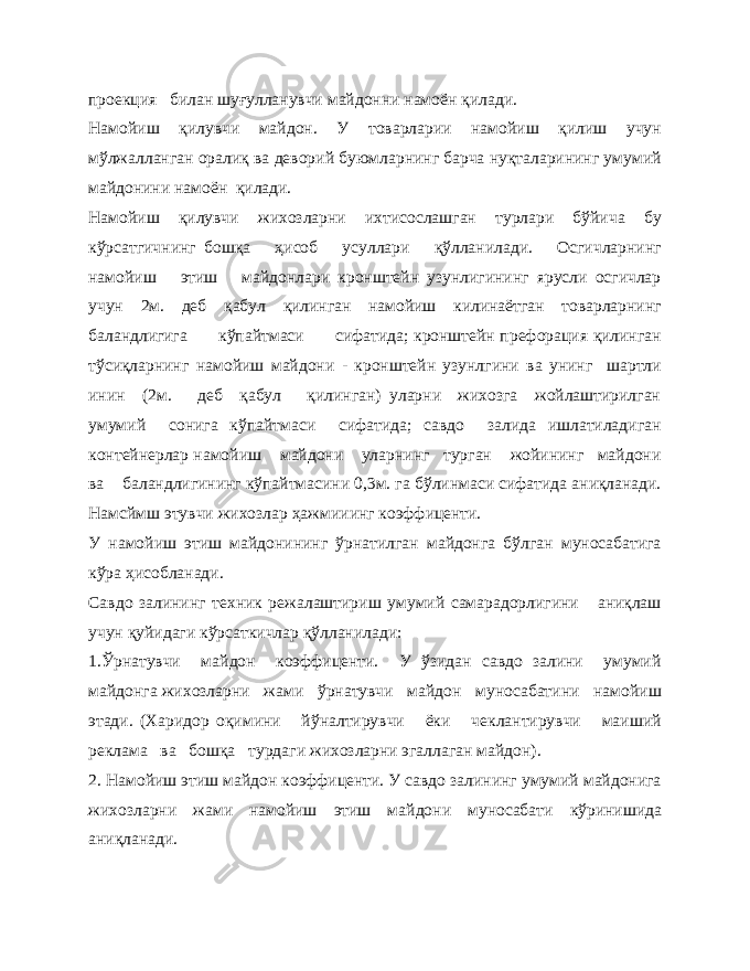 проекция билан шуғулланувчи майдонни намоён қилади. Намойиш қилувчи майдон. У товарларии намойиш қилиш учун мўлжалланган оралиқ ва деворий буюмларнинг барча нуқталарининг умумий майдонини намоён қилади. Намойиш қилувчи жихозларни ихтисослашган турлари бўйича бу кўрсатгичнинг бошқа ҳисоб усуллари қўлланилади. Осгичларнинг намойиш этиш майдонлари кронштейн узунлигининг ярусли осгичлар учун 2м. деб қабул қилинган намойиш килинаётган товарларнинг баландлигига кўпайтмаси сифатида; кронштейн префорация қилинган тўсиқларнинг намойиш майдони - кронштейн узунлгини ва унинг шартли инин (2м. деб қабул қилинган) уларни жихозга жойлаштирилган умумий сонига кўпайтмаси сифатида; савдо залида ишлатиладиган контейнерлар намойиш майдони уларнинг турган жойининг майдони ва баландлигининг кўпайтмасини 0,3м. га бўлинмаси сифатида аниқланади. Намсймш этувчи жихозлар ҳажмииинг коэффиценти. У намойиш этиш майдонининг ўрнатилган майдонга бўлган муносабатига кўра ҳисобланади. Савдо залининг техник режалаштириш умумий самарадорлигини аниқлаш учун қуйидаги кўрсаткичлар қўлланилади: 1.Ўрнатувчи майдон коэффиценти. У ўзидан савдо залини умумий майдонга жихозларни жами ўрнатувчи майдон муносабатини намойиш этади. (Харидор оқимини йўналтирувчи ёки чеклантирувчи маиший реклама ва бошқа турдаги жихозларни эгаллаган майдон). 2. Намойиш этиш майдон коэффиценти. У савдо залининг умумий майдонига жихозларни жами намойиш этиш майдони муносабати кўринишида аниқланади. 