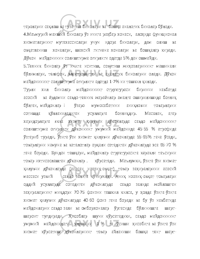 тараларни сақлаш ва тузатиш бинолари ва бошқа аналогик бинолар бўлади. 4.Маъмурий-маиший бинолар ўз ичига раҳбар хонаси, алоҳида функционал хизматларнинг мутахассислари учун идора бинолари, дам олиш ва овқатланиш хоналари, шахсий гигиена хоналари ва бошқалар киради. Дўкон майдонинин солиштирма оғирлиги одатда 5% дан ошмайди. 5.Техник бинолар ўз ичига иситиш, совутиш жиҳозларининг машинали бўлимлари, телефон, электрошитли ва аналогик биноларни олади. Дўкон майдонининг солиштирма оғирлиги одатда 1-2% ни ташкил қилади. Турли хил бинолар майдонининг структураси биринчи навбатда асосий ва ёрдамчи савдо-техник жараёнлар амалга оширилишида боғлиқ бўлган, майдонлар ! ўзаро мумосабатини аниқловчи товарларни сотишда қўлланиладиган усулларга боғлиқдир. Масалан, агар харидорларга якка хизмат қилувчи дўконларда савдо майдонининг солиштирма оғирлиги дўконнинг умумий майдонида 45-55 % атрофида ўзгариб туради, ўзига-ўзи хизмат қилувчи дўконларда 55-65% гача ўсади, товарларни намуна ва каталоглар орқали сотадиган дўконларда эса 65-70 % гача боради. Бундан ташқари, майдонлар структурасига керакли таъсирни товар ихтисослашган дўконлар ; кўрсатади. Маълумки, ўзига-ўзи хизмат қилувчи дўконларда (асосан ноозиқ-овқат) товар заҳираларини асосий массаси узвий савдо залига кўчирилди. Аниқ ноозиқ-овқат товарлари оддий усулларда сотадиган дўконларда савдо залида жойлашган заҳираларнинг миқдори 20-25 фоизни ташкил килса, у ҳолда ўзига-ўзига хизмат қилувчи дўконларда 40-60 фоиз гача боради ва бу ўз навбатида майдонларни савдо зали ва омборхоналар ўртасида бўлинишга шарт- шароит туғдиради. Ҳисоблар шуни кўрсатадики, савдо майдонининг умумий майдонидаги улушини 1 % га ўсиши ҳисобига ва ўзига ўзи хизмат кўрсатиш дўконларнинг товар айланиши бошқа тенг шарт- 