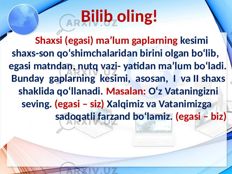 Bilib oling! Shaxsi (egasi) ma’lum gaplarning kesimi shaxs-son qo‘shimchalaridan birini olgan bo‘lib, egasi matndan, nutq vazi- yatidan ma’lum bo‘ladi. Bunday gaplarning kesimi, asosan, I va II shaxs shaklida qo‘llanadi. Masalan: O‘z Vataningizni seving. (egasi – siz) Xalqimiz va Vatanimizga sadoqatli farzand bo‘lamiz. (egasi – biz) 9-sinf 