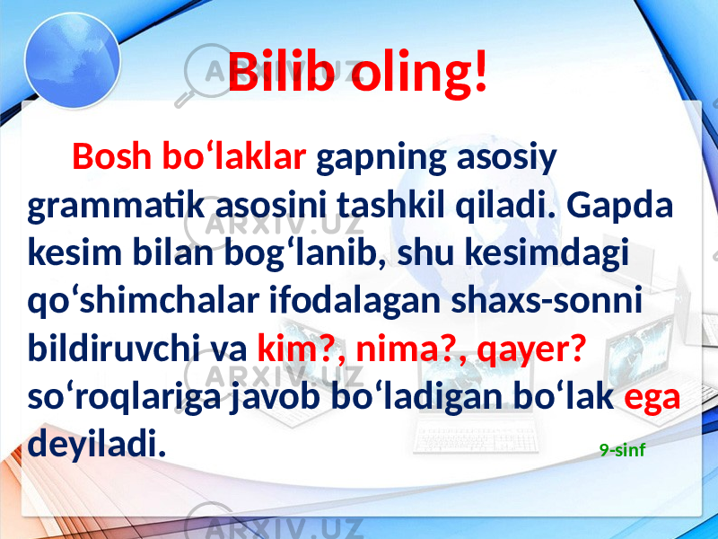 Bilib oling! Bosh bo‘laklar gapning asosiy grammatik asosini tashkil qiladi. Gapda kesim bilan bog‘lanib, shu kesimdagi qo‘shimchalar ifodalagan shaxs-sonni bildiruvchi va kim?, nima?, qayer? so‘roqlariga javob bo‘ladigan bo‘lak ega deyiladi. 9-sinf 