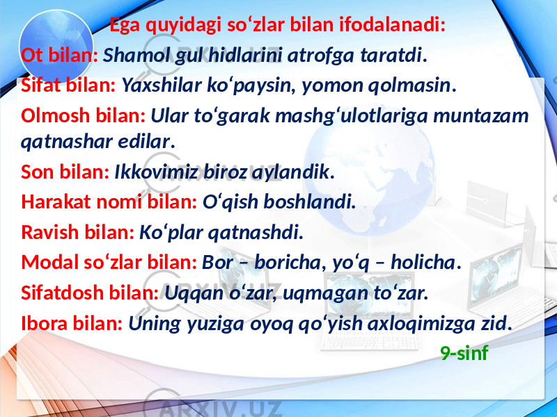  Ega quyidagi so‘zlar bilan ifodalanadi: Ot bilan: Shamol gul hidlarini atrofga taratdi . Sifat bilan: Yaxshilar ko‘paysin, yomon qolmasin . Olmosh bilan: Ular to‘garak mashg‘ulotlariga muntazam qatnashar edilar . Son bilan: Ikkovimiz biroz aylandik . Harakat nomi bilan: O‘qish boshlandi. Ravish bilan: Ko‘plar qatnashdi . Modal so‘zlar bilan: Bor – boricha, yo‘q – holicha . Sifatdosh bilan: Uqqan o‘zar, uqmagan to‘zar. Ibora bilan: Uning yuziga oyoq qo‘yish axloqimizga zid . 9-sinf 