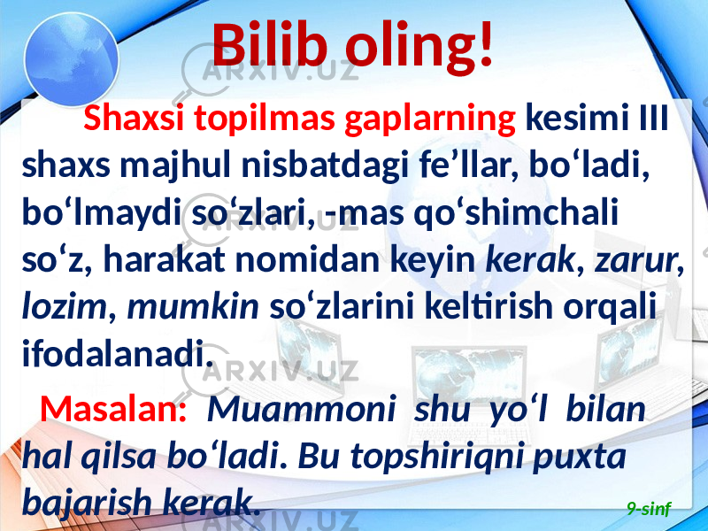 Bilib oling! Shaxsi topilmas gaplarning kesimi III shaxs majhul nisbatdagi fe’llar, bo‘ladi, bo‘lmaydi so‘zlari, -mas qo‘shimchali so‘z, harakat nomidan keyin kerak, zarur, lozim, mumkin so‘zlarini keltirish orqali ifodalanadi. Masalan: Muammoni shu yo‘l bilan hal qilsa bo‘ladi. Bu topshiriqni puxta bajarish kerak. 9-sinf 