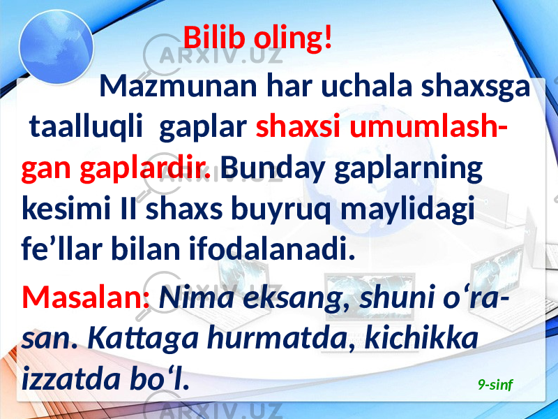  Bilib oling! Mazmunan har uchala shaxsga taalluqli gaplar shaxsi umumlash- gan gaplardir. Bunday gaplarning kesimi II shaxs buyruq maylidagi fe’llar bilan ifodalanadi. Masalan: Nima eksang, shuni o‘ra- san. Kattaga hurmatda, kichikka izzatda bo‘l. 9-sinf 