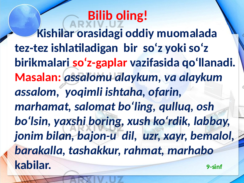  Bilib oling! Kishilar orasidagi oddiy muomalada tez-tez ishlatiladigan bir so‘z yoki so‘z birikmalari so‘z-gaplar vazifasida qo‘llanadi. Masalan: assalomu alaykum, va alaykum assalom, yoqimli ishtaha, ofarin, marhamat, salomat bo‘ling, qulluq, osh bo‘lsin, yaxshi boring, xush ko‘rdik, labbay, jonim bilan, bajon-u dil, uzr, xayr, bemalol, barakalla, tashakkur, rahmat, marhabo kabilar. 9-sinf 