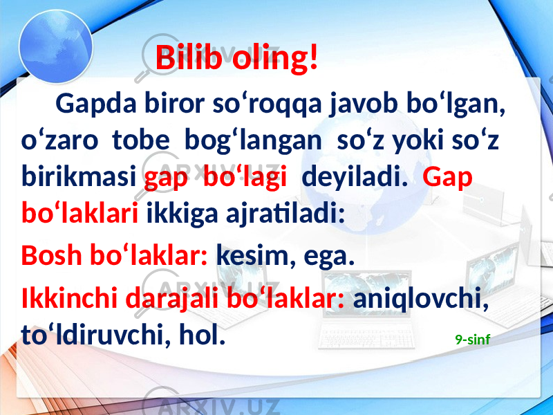  Bilib oling! Gapda biror so‘roqqa javob bo‘lgan, o‘zaro tobe bog‘langan so‘z yoki so‘z birikmasi gap bo‘lagi deyiladi. Gap bo‘laklari ikkiga ajratiladi: Bosh bo‘laklar: kesim, ega. Ikkinchi darajali bo‘laklar: aniqlovchi, to‘ldiruvchi, hol. 9-sinf 