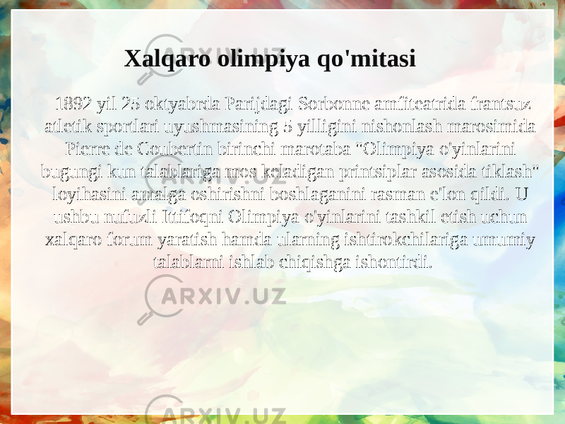 Xalqaro olimpiya qo&#39;mitasi   1892 yil 25 oktyabrda Parijdagi Sorbonne amfiteatrida frantsuz atletik sportlari uyushmasining 5 yilligini nishonlash marosimida Pierre de Coubertin birinchi marotaba &#34;Olimpiya o&#39;yinlarini bugungi kun talablariga mos keladigan printsiplar asosida tiklash&#34; loyihasini amalga oshirishni boshlaganini rasman e&#39;lon qildi. U ushbu nufuzli Ittifoqni Olimpiya o&#39;yinlarini tashkil etish uchun xalqaro forum yaratish hamda ularning ishtirokchilariga umumiy talablarni ishlab chiqishga ishontirdi. 