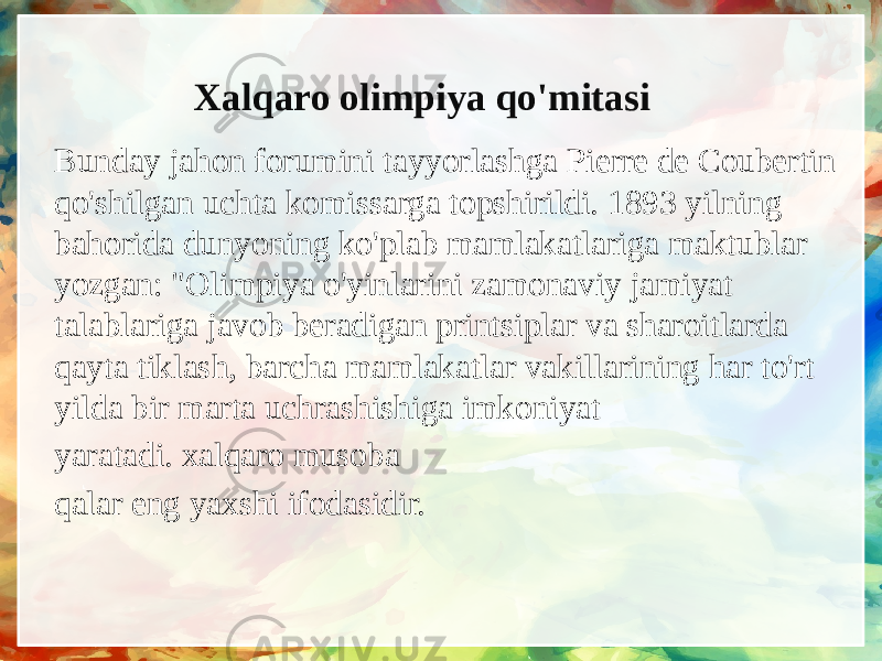 Xalqaro olimpiya qo&#39;mitasi Bunday jahon forumini tayyorlashga Pierre de Coubertin qo&#39;shilgan uchta komissarga topshirildi. 1893 yilning bahorida dunyoning ko&#39;plab mamlakatlariga maktublar yozgan: &#34;Olimpiya o&#39;yinlarini zamonaviy jamiyat talablariga javob beradigan printsiplar va sharoitlarda qayta tiklash, barcha mamlakatlar vakillarining har to&#39;rt yilda bir marta uchrashishiga imkoniyat yaratadi. xalqaro musoba qalar eng yaxshi ifodasidir. 