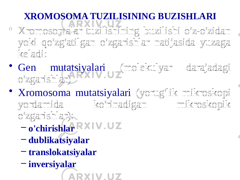 XROMOSOMA TUZILISINING BUZISHLARI • Xromosomalar tuzilishining buzilishi o&#39;z-o&#39;zidan yoki qo&#39;zg&#39;atilgan o&#39;zgarishlar natijasida yuzaga keladi: • Gen mutatsiyalari (molekulyar darajadagi o&#39;zgarishlar) • Xromosoma mutatsiyalari (yorug&#39;lik mikroskopi yordamida ko&#39;rinadigan mikroskopik o&#39;zgarishlar): – o&#39;chirishlar – dublikatsiyalar – translokatsiyalar – inversiyalar 