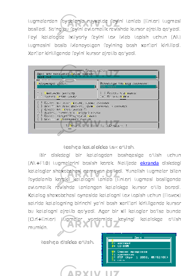tugmalardan foydalanib ruyxatda faylni tanlab [Enter] tugmasi bosiladi. So‘ng bu faylni avtomatik ravishda kursor ajratib qo‘yadi. Fayl katalogda ixtiyoriy faylni tez izlab topish uchun [Alt] tugmasini bosib izlanayotgan faylning bosh xarflari kiritiladi. Xarflar kiritilganda faylni kursor ajratib qo‘ yadi. Boshqa katalokka tez o‘tish . Bir diskdagi bir katalogdan boshqasiga o‘tish uchun [Alt+F10] tugmalarini bosish kerak. Natijada ekranda diskdagi kataloglar shaxobchasi namoyon bo‘ladi. Yunalish tugmalar bilan foydalanib kerakli katalogni tanlab [Enter] tugmasi bosilganda avtomatik ravishda tanlangan katalokga kursor o‘tib boradi. Katalog shaxobchasi oynasida katalogni tez topish uchun [Поиск] satrida katalogning birinchi ya’ni bosh xariflari kiritilganda kursor bu katalogni ajratib qo‘yadi. Agar bir xil katoglar bo‘lsa bunda [Ctrl+Enter] tugmalar yordamida keyingi katalokga o‘tish mumkin. Boshqa diskka o‘tish. 