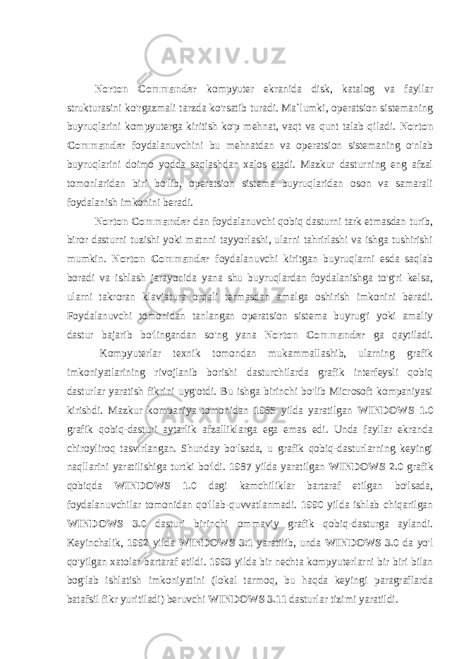 Norton Commander kompyuter ekranida disk, katalog va fayllar strukturasini ko&#39;rgazmali tarzda ko&#39;rsatib turadi. Ma`lumki, operatsion sistemaning buyruqlarini kompyuterga kiritish ko&#39;p mehnat, vaqt va qunt talab qiladi. Norton Commander foydalanuvchini bu mehnatdan va operatsion sistemaning o&#39;nlab buyruqlarini doimo yodda saqlashdan xalos etadi. Mazkur dasturning eng afzal tomonlaridan biri bo&#39;lib, operatsion sistema buyruqlaridan oson va samarali foydalanish imkonini beradi. Norton Commander dan foydalanuvchi qobiq dasturni tark etmasdan turib, biror dasturni tuzishi yoki matnni tayyorlashi, ularni tahrirlashi va ishga tushirishi mumkin. Norton Commander foydalanuvchi kiritgan buyruqlarni esda saqlab boradi va ishlash jarayonida yana shu buyruqlardan foydalanishga to&#39;g&#39;ri kelsa, ularni takroran klaviatura orqali termasdan amalga oshirish imkonini beradi. Foydalanuvchi tomonidan tanlangan operatsion sistema buyrug&#39;i yoki amaliy dastur bajarib bo&#39;lingandan so&#39;ng yana Norton Commander ga qaytiladi.                         Kompyuterlar texnik tomondan mukammallashib, ularning grafik imkoniyatlarining rivojlanib borishi dasturchilarda grafik interfeysli qobiq dasturlar yaratish fikrini uyg&#39;otdi. Bu ishga birinchi bo&#39;lib Microsoft kompaniyasi kirishdi. Mazkur kompaniya tomonidan 1985 yilda yaratilgan WINDOWS 1.0 grafik qobiq-dasturi aytarlik afzalliklarga ega emas edi. Unda fayllar ekranda chiroyliroq tasvirlangan. Shunday bo&#39;lsada, u grafik qobiq-dasturlarning keyingi naqllarini yaratilishiga turtki bo&#39;ldi. 1987 yilda yaratilgan WINDOWS 2.0 grafik qobiqda WINDOWS 1.0 dagi kamchiliklar bartaraf etilgan bo&#39;lsada, foydalanuvchilar tomonidan qo&#39;llab-quvvatlanmadi. 1990 yilda ishlab chiqarilgan WINDOWS 3.0 dasturi birinchi ommaviy grafik qobiq-dasturga aylandi. Keyinchalik, 1992 yilda WINDOWS 3.1 yaratilib, unda WINDOWS 3.0 da yo&#39;l qo&#39;yilgan xatolar bartaraf etildi. 1993 yilda bir nechta kompyuterlarni bir biri bilan bog&#39;lab ishlatish imkoniyatini (lokal tarmoq, bu haqda keyingi paragraflarda batafsil fikr yuritiladi) beruvchi WINDOWS 3.11 dasturlar tizimi yaratildi. 