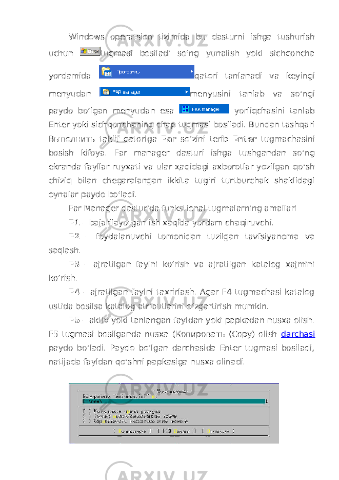 Windows operatsion tizimida bu dasturni ishga tushurish uchun tugmasi bosiladi so‘ng yunalish yoki sichqoncha yordamida qatori tanlanadi va keyingi menyudan menyusini tanlab va so‘ngi paydo bo‘lgan menyudan esa yorliqchasini tanlab Enter yoki sichqonchaning chap tugmasi bosiladi. Bundan tashqari Выполнить taklif qatoriga Far so‘zini terib Enter tugmachasini bosish kifoya. Far manager dasturi ishga tushgandan so‘ng ekranda fayllar ruyxati va ular ҳaqidagi axborotlar yozilgan qo‘sh chiziq bilan chegaralangan ikkita tug‘ri turtburchak shaklidagi oynalar paydo bo‘ladi. Far Manager dasturida funkstional tugmalarning amallari F1 – bajarilayotgan ish xaqida yordam cha q iruvchi. F2 – foydalanuvchi tomonidan tuzilgan tavfsiyanoma va saqlash. F3 – ajratilgan faylni ko‘rish va ajratilgan katalog xajmini ko‘rish. F4 – ajratilgan faylni taxrirlash. Agar F4 tugmachasi katalog ustida bosilsa katalog atributlarini o‘zgartirish mumkin. F5 – aktiv yoki tanlangan fayldan yoki papkadan nusxa olish. F5 tugmasi bosilganda nusxa (Копировать (Copy) olish darchasi paydo bo‘ladi. Paydo bo‘lgan darchasida Enter tugmasi bosiladi, natijada fayldan qo‘shni papkasiga nusxa olinadi. 