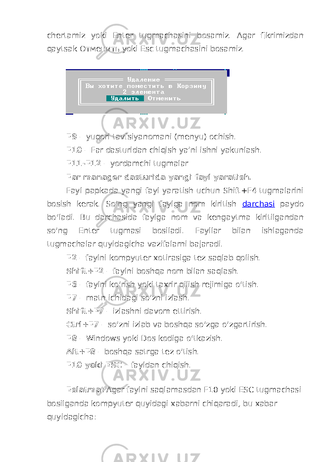 chertamiz yoki Enter tugmachasini bosamiz. Agar fikrimizdan qaytsak Oтменить yoki Esc tugmachasini bosamiz. F9 – yuqori tavfsiyanomani (menyu) ochish. F10 – Far dasturidan chiqish ya’ni ishni yakunlash. F11-F12 – yordamchi tugmalar Far manager dasturida yangi fayl yaratish. Fayl papkada yangi fayl yaratish uchun Shift+F4 tugmalarini bosish kerak. So‘ng yangi faylga nom kiritish darchasi paydo bo‘ladi. Bu darchasida faylga nom va kengaytma kiritilgandan so‘ng Enter tugmasi bosiladi. Fayllar bilan ishlaganda tugmachalar quyidagicha vazifalarni bajaradi. F2 – faylni kompyuter xotirasiga tez saqlab qolish. Shift+F2 – faylni boshqa nom bilan saqlash. F6 – faylni ko‘rish yoki taxrir qilish rejimiga o‘tish. F7 – matn ichidagi so‘zni izlash. Shift+F7 – izlashni davom ettirish. Ctrl+F7 – so‘zni izlab va boshqa so‘zga o‘zgartirish. F8 – Windows yoki Dos kodiga o‘tkazish. Alt+F8 – boshqa satrga tez o‘tish. F10 yoki ESC – fayldan chiqish. Eslatma: Agar faylni saqlamasdan F10 yoki ESC tugmachasi bosilganda kompyuter quyidagi xabarni chiqaradi, bu xabar quyidagicha: 