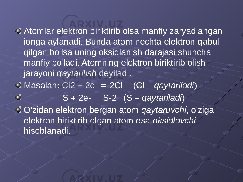 Atomlar elektron biriktirib olsa manfiy zaryadlangan ionga aylanadi. Bunda atom nechta elektron qabul qilgan bo&#39;lsa uning oksidlanish darajasi shuncha manfiy bo&#39;ladi. Atomning elektron biriktirib olish jarayoni qaytarilish deyiladi. Masalan: Cl2  2e-  2Cl- (Cl – qaytariladi ) S  2e-  S-2 (S – qaytariladi ) O&#39;zidan elektron bergan atom qaytaruvchi , o&#39;ziga elektron biriktirib olgan atom esa oksidlovchi hisoblanadi. 