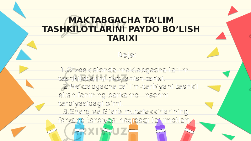 MAKTABGACHA TA’LIM TASHKILOTLARINI PAYDO BO’LISH TARIXI Reja:   1.O’zbekistonda maktabgacha ta’lim tashkilotlarini rivojlanish tarixi. 2.Maktabgacha ta`lim-tarbiyani tashkil etish fanining barkamol insonni tarbiyasidagi o‘rni. 3.Sharq va G‘arb mutafakkirlarining farzand tarbiyasi haqidagi ta’limotlari . 