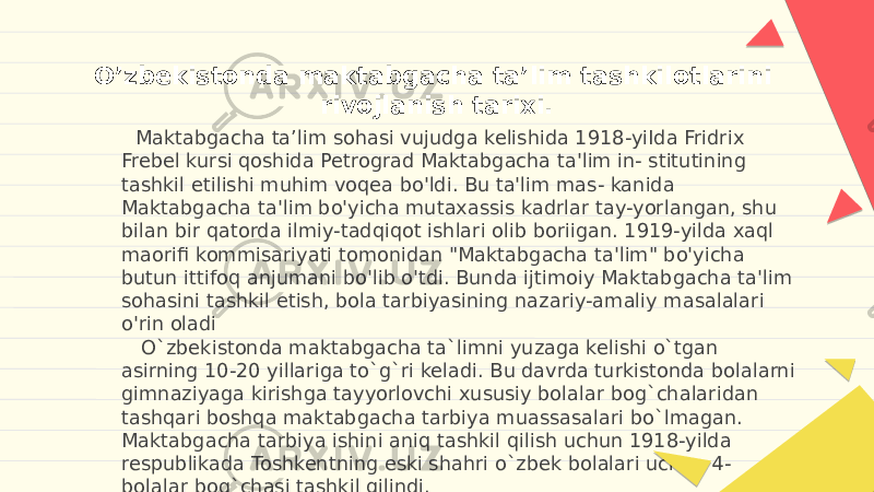 O’zbekistonda maktabgacha ta’lim tashkilotlarini rivojlanish tarixi. Maktabgacha ta’lim sohasi vujudga kelishida 1918-yiIda Fridrix Frebel kursi qoshida Petrograd Maktabgacha ta&#39;lim in- stitutining tashkil etilishi muhim voqea bo&#39;ldi. Bu ta&#39;lim mas- kanida Maktabgacha ta&#39;lim bo&#39;yicha mutaxassis kadrlar tay-yorlangan, shu bilan bir qatorda ilmiy-tadqiqot ishlari olib boriigan. 1919-yilda xaql maorifi kommisariyati tomonidan &#34;Maktabgacha ta&#39;lim&#34; bo&#39;yicha butun ittifoq anjumani bo&#39;lib o&#39;tdi. Bunda ijtimoiy Maktabgacha ta&#39;lim sohasini tashkil etish, bola tarbiyasining nazariy-amaliy masalalari o&#39;rin oladi O`zbekistonda maktabgacha ta`limni yuzaga kelishi o`tgan asirning 10-20 yillariga to`g`ri keladi. Bu davrda turkistonda bolalarni gimnaziyaga kirishga tayyorlovchi xususiy bolalar bog`chalaridan tashqari boshqa maktabgacha tarbiya muassasalari bo`lmagan. Maktabgacha tarbiya ishini aniq tashkil qilish uchun 1918-yilda respublikada Toshkentning eski shahri o`zbek bolalari uchun 4- bolalar bog`chasi tashkil qilindi. 