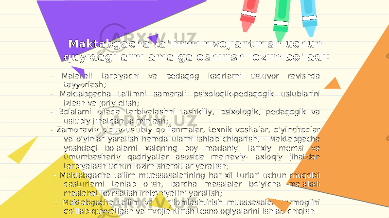 Maktabgacha ta&#39;limni rivojiantirish uchun quyidagilarni amalga oshirish lozim bo&#39;ladi: - Malakali tarbiyachi va pedagog kadrlarni ustuvor ravishda tayyorlash; - Maktabgacha ta&#39;limni samarali psixologik-pedagogik uslublarini izlash va joriy etish; - Bolalarni oilada tarbiyalashni tashkiliy, psixologik, pedagogik va uslubiy jihatdan ta&#39;minlash; - Zamonaviy o&#39;quv-uslubiy qo&#39;llanmalar, texnik vositalar, o&#39;yinchoqlar va o&#39;yinlar yaratish hamda ularni ishlab chiqarish; - Maktabgacha yoshdagi bolalarni xalqning boy madaniy- tarixiy merosi va umumbashariy qadriyatlar asosida ma&#39;naviy- axloqiy jihatdan tarbiyalash uchun lozim-sharoitlar yaratish; - Maktabgacha ta&#39;lim muassasalarining har xil turlari uchun muqobil dasturlarni tanlab olish, barcha masalalar bo&#39;yicha malakali maslahat ko&#39;rsatish imkoniyatini yaratish; - Maktabgacha ta&#39;lim va sog&#39;lomlashtirish muassasalari tarmog&#39;ini qo&#39;llab-quvvatlash va rivojiantirish texnologiyalarini ishlab chiqish. 