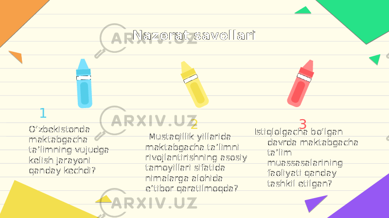 Nazorat savollari       1 O‘zbekistonda maktabgacha ta’limning vujudga kelish jarayoni qanday kechdi? 2 Mustaqillik yillarida maktabgacha ta’limni rivojlantirishning asosiy tamoyillari sifatida nimalarga alohida e’tibor qaratilmoqda? 3 Istiqlolgacha bo‘lgan davrda maktabgacha ta’lim muassasalarining faoliyati qanday tashkil etilgan? 