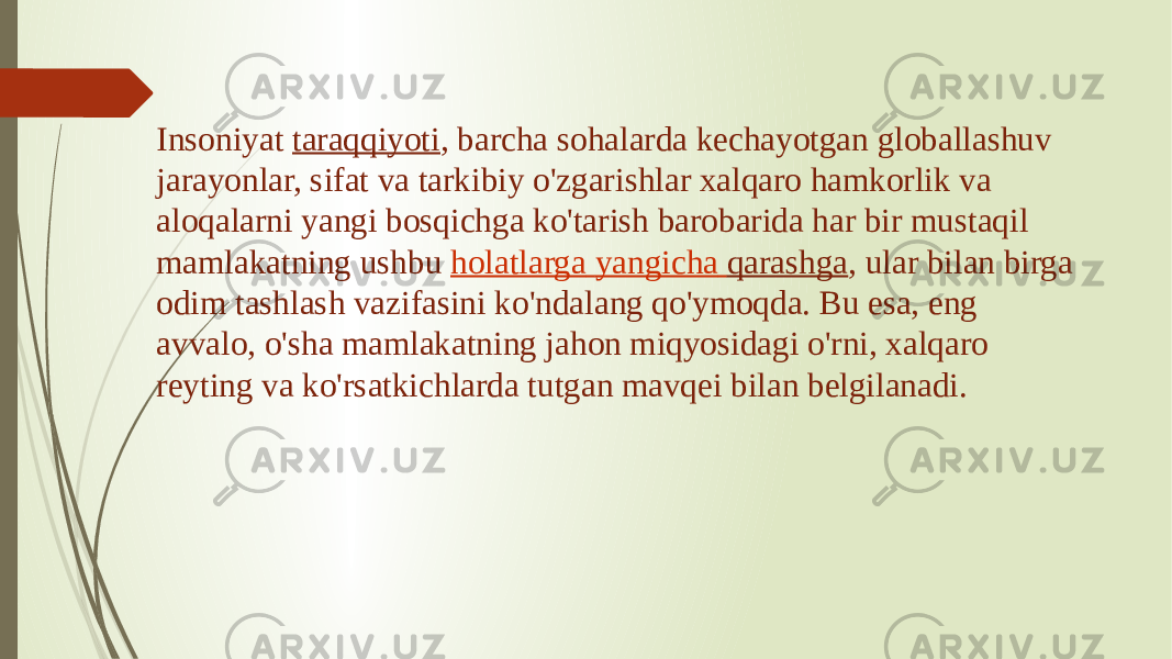 Insoniyat  taraqqiyoti , barcha sohalarda kechayotgan globallashuv jarayonlar, sifat va tarkibiy o&#39;zgarishlar xalqaro hamkorlik va aloqalarni yangi bosqichga ko&#39;tarish barobarida har bir mustaqil mamlakatning ushbu  holatlarga yangicha qarashga , ular bilan birga odim tashlash vazifasini ko&#39;ndalang qo&#39;ymoqda. Bu esa, eng avvalo, o&#39;sha mamlakatning jahon miqyosidagi o&#39;rni, xalqaro reyting va ko&#39;rsatkichlarda tutgan mavqei bilan belgilanadi. 