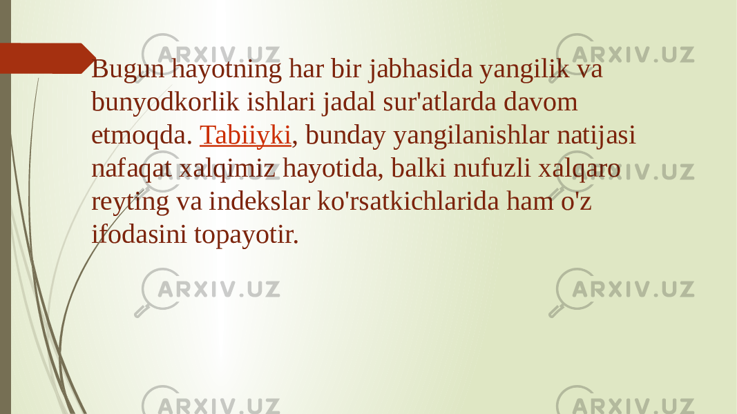 Bugun hayotning har bir jabhasida yangilik va bunyodkorlik ishlari jadal sur&#39;atlarda davom etmoqda.  Tabiiyki , bunday yangilanishlar natijasi nafaqat xalqimiz hayotida, balki nufuzli xalqaro reyting va indekslar ko&#39;rsatkichlarida ham o&#39;z ifodasini topayotir. 