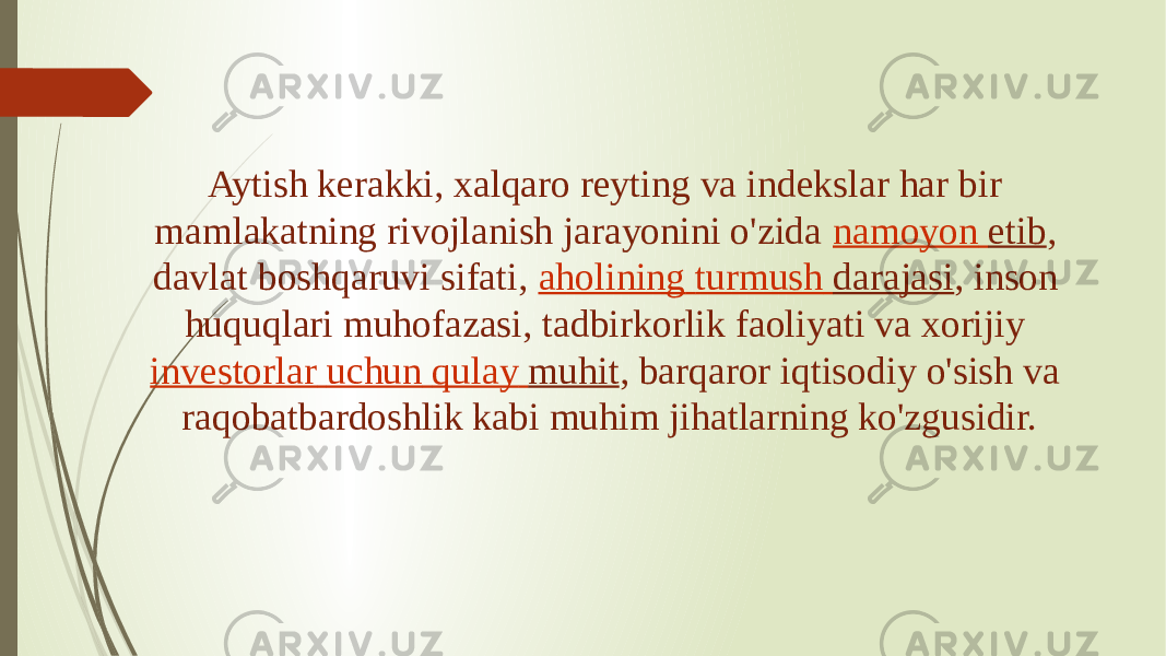 Aytish kerakki, xalqaro reyting va indekslar har bir mamlakatning rivojlanish jarayonini o&#39;zida  namoyon etib , davlat boshqaruvi sifati,  aholining turmush darajasi , inson huquqlari muhofazasi, tadbirkorlik faoliyati va xorijiy  investorlar uchun qulay muhit , barqaror iqtisodiy o&#39;sish va raqobatbardoshlik kabi muhim jihatlarning ko&#39;zgusidir. 