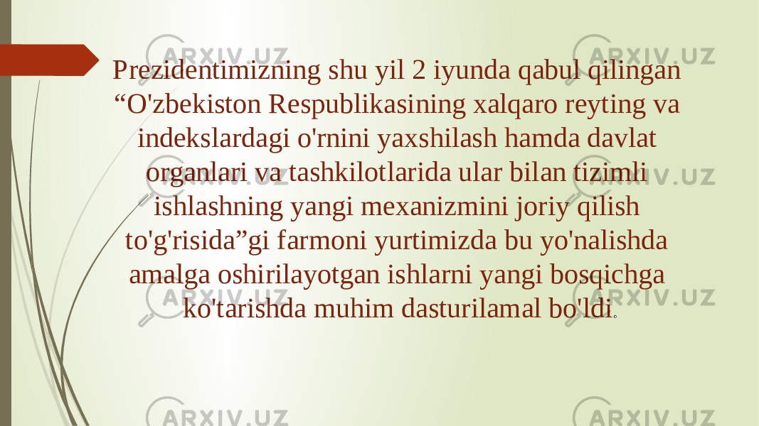 Prezidentimizning shu yil 2 iyunda qabul qilingan “O&#39;zbekiston Respublikasining xalqaro reyting va indekslardagi o&#39;rnini yaxshilash hamda davlat organlari va tashkilotlarida ular bilan tizimli ishlashning yangi mexanizmini joriy qilish to&#39;g&#39;risida”gi farmoni yurtimizda bu yo&#39;nalishda amalga oshirilayotgan ishlarni yangi bosqichga ko&#39;tarishda muhim dasturilamal bo&#39;ldi . 