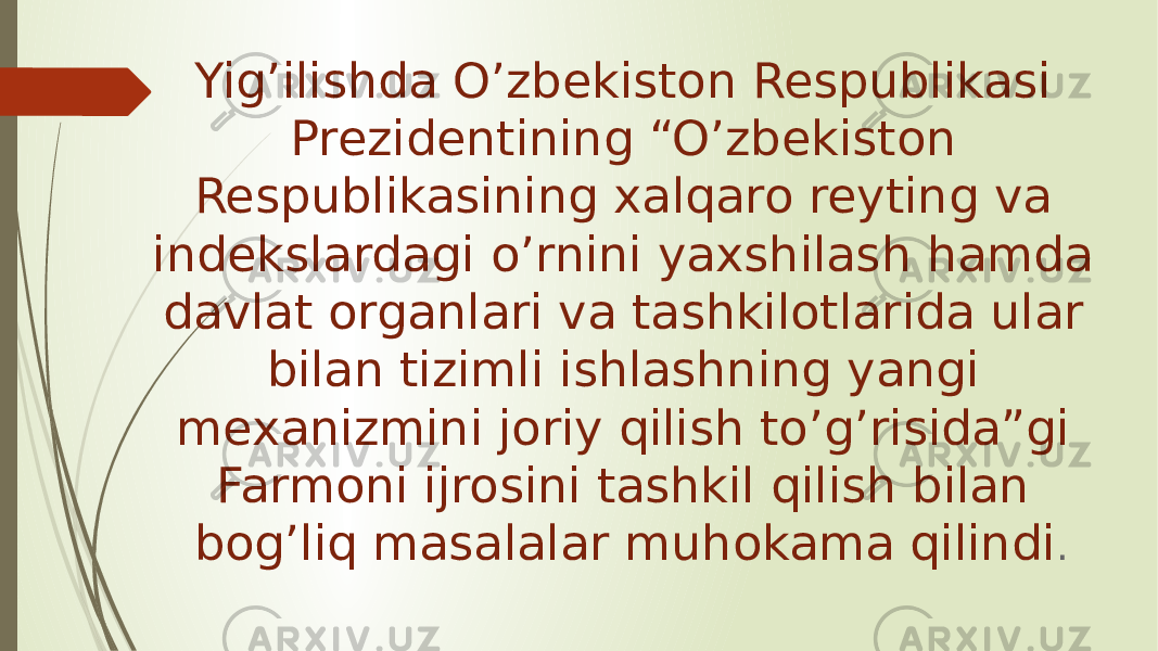 Yig’ilishda O’zbekiston Respublikasi Prezidentining “O’zbekiston Respublikasining xalqaro reyting va indekslardagi o’rnini yaxshilash hamda davlat organlari va tashkilotlarida ular bilan tizimli ishlashning yangi mexanizmini joriy qilish to’g’risida”gi Farmoni ijrosini tashkil qilish bilan bog’liq masalalar muhokama qilindi . 