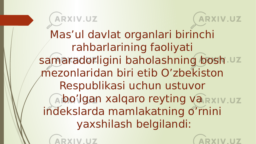 Mas’ul davlat organlari birinchi rahbarlarining faoliyati samaradorligini baholashning bosh mezonlaridan biri etib O’zbekiston Respublikasi uchun ustuvor bo’lgan xalqaro reyting va indekslarda mamlakatning o’rnini yaxshilash belgilandi: 