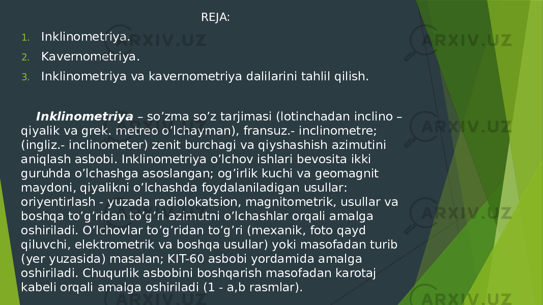 REJA: 1. Inklinometriya. 2. Kavernometriya. 3. Inklinometriya va kavernometriya dalilarini tahlil qilish. Inklinometriya – soʼzma soʼz tarjimasi (lotinchadan inclino – qiyalik va grek. metreo oʼlchayman), fransuz.- inclinometre; (ingliz.- inclinometer) zenit burchagi va qiyshashish azimutini aniqlash asbobi. Inklinometriya oʼlchov ishlari bevosita ikki guruhda oʼlchashga asoslangan; ogʼirlik kuchi va geomagnit maydoni, qiyalikni oʼlchashda foydalaniladigan usullar: oriyentirlash - yuzada radiolokatsion, magnitometrik, usullar va boshqa toʼgʼridan toʼgʼri azimutni oʼlchashlar orqali amalga oshiriladi. Oʼlchovlar toʼgʼridan toʼgʼri (mexanik, foto qayd qiluvchi, elektrometrik va boshqa usullar) yoki masofadan turib (yer yuzasida) masalan; KIT-60 asbobi yordamida amalga oshiriladi. Chuqurlik asbobini boshqarish masofadan karotaj kabeli orqali amalga oshiriladi (1 - a,b rasmlar). 