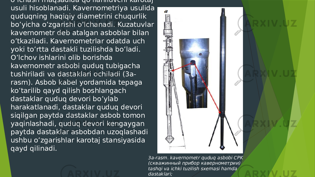  Kavernometriya - quduqlar devorining kengayishi va torayishini oʼlchash maqsadida qoʼllaniluvchi karotaj usuli hisoblanadi. Kavernometriya usulida quduqning haqiqiy diametrini chuqurlik boʼyicha oʼzgarishi oʼlchanadi. Kuzatuvlar kavernometr deb atalgan asboblar bilan oʼtkaziladi. Kavernometrlar odatda uch yoki toʼrtta dastakli tuzilishda boʼladi. O’lchov ishlarini olib borishda kavernometr asbobi quduq tubigacha tushiriladi va dastaklari ochiladi (3a- rasm). Asbob kabel yordamida tepaga koʼtarilib qayd qilish boshlangach dastaklar quduq devori boʼylab harakatlanadi, dastaklar quduq devori siqilgan paytda dastaklar asbob tomon yaqinlashadi, quduq devori kengaygan paytda dastaklar asbobdan uzoqlashadi ushbu oʼzgarishlar karotaj stansiyasida qayd qilinadi. 3a-rasm. kavernometr quduq asbobi СPK (скважинный прибор кавернометрии) tashqi va ichki tuzilish sxemasi hamda dastaklari; 