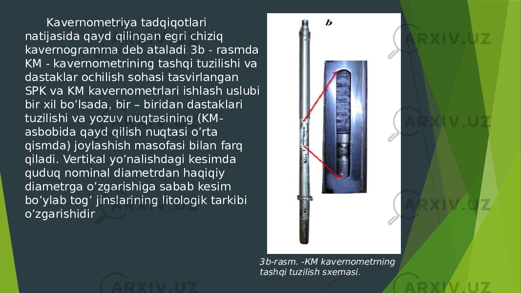  Kavernometriya tadqiqotlari natijasida qayd qilingan egri chiziq kavernogramma deb ataladi . 3b - rasmda KM - kavernometrining tashqi tuzilishi va dastaklar ochilish sohasi tasvirlangan SPK va KM kavernometrlari ishlash uslubi bir xil boʼlsada, bir – biridan dastaklari tuzilishi va yozuv nuqtasining (KM- asbobida qayd qilish nuqtasi oʼrta qismda) joylashish masofasi bilan farq qiladi. Vertikal yo’nalishdagi kesimda quduq nominal diametrdan haqiqiy diametrga oʼzgarishiga sabab kesim boʼylab togʼ jinslarining litologik tarkibi oʼzgarishidir 3b-rasm. -КМ kavernometrning tashqi tuzilish sxemasi . 