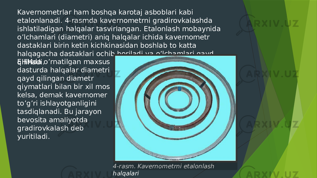 Kavernometrlar ham boshqa karotaj asboblari kabi etalonlanadi. 4-rasmda kavernometrni gradirovkalashda ishlatiladigan halqalar tasvirlangan. Etalonlash mobaynida oʼlchamlari (diametri) aniq halqalar ichida kavernometr dastaklari birin ketin kichkinasidan boshlab to katta halqagacha dastaklari ochib boriladi va oʼlchamlari qayd qilinadi. EHMda oʼrnatilgan maxsus dasturda halqalar diametri qayd qilingan diametr qiymatlari bilan bir xil mos kelsa, demak kavernomer toʼgʼri ishlayotganligini tasdiqlanadi. Bu jarayon bevosita amaliyotda gradirovkalash deb yuritiladi. 4-rasm. Kavernometrni etalonlash halqalari 