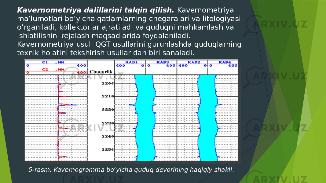 Kavernometriya dalillarini talqin qilish. Kavernometriya maʼlumotlari boʼyicha qatlamlarning chegaralari va litologiyasi oʼrganiladi, kollektorlar ajratiladi va quduqni mahkamlash va ishlatilishini rejalash maqsadlarida foydalaniladi. Kavernometriya usuli QGT usullarini guruhlashda quduqlarning texnik holatini tekshirish usullaridan biri sanaladi. 5-rasm. Kavernogramma boʼyicha quduq devorining haqiqiy shakli . 