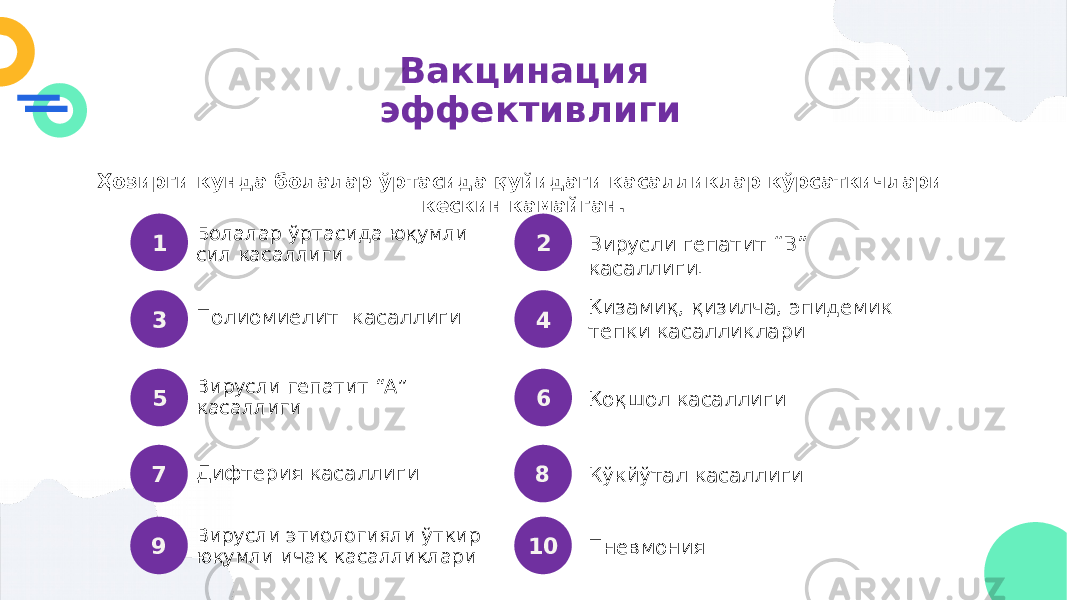 Вакцинация эффективлиги Ҳозирги кунда болалар ўртасида қуйидаги касалликлар кўрсаткичлари кескин камайган. Болалар ўртасида юқумли сил касаллиги Вирусли гепатит “В” касаллиги.1 2 Полиомиелит касаллиги Қизамиқ, қизилча, эпидемик тепки касалликлари3 4 Вирусли гепатит “А” касаллиги Қоқшол касаллиги 5 6 Дифтерия касаллиги Кўкйўтал касаллиги 7 8 Вирусли этиологияли ўткир юқумли ичак касалликлари Пневмония 9 10 