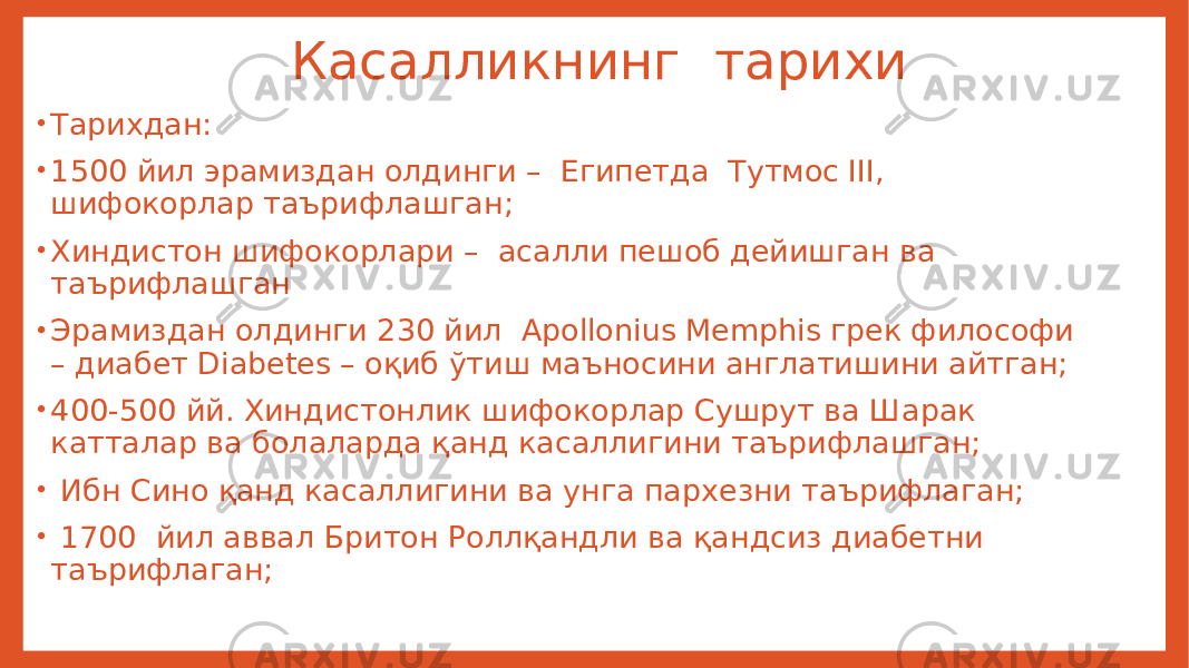  Касалликнинг тарихи • Тарихдан: • 1500 йил эрамиздан олдинги – Египетда Тутмос III, шифокорлар таърифлашган; • Хиндистон шифокорлари – асалли пешоб дейишган ва таърифлашган • Эрамиздан олдинги 230 йил Apollonius Memphis грек философи – диабет Diabetes – оқиб ўтиш маъносини англатишини айтган; • 400-500 йй. Хиндистонлик шифокорлар Сушрут ва Шарак катталар ва болаларда қанд касаллигини таърифлашган; • Ибн Сино қанд касаллигини ва унга пархезни таърифлаган; • 1700 йил аввал Бритон Роллқандли ва қандсиз диабетни таърифлаган; 