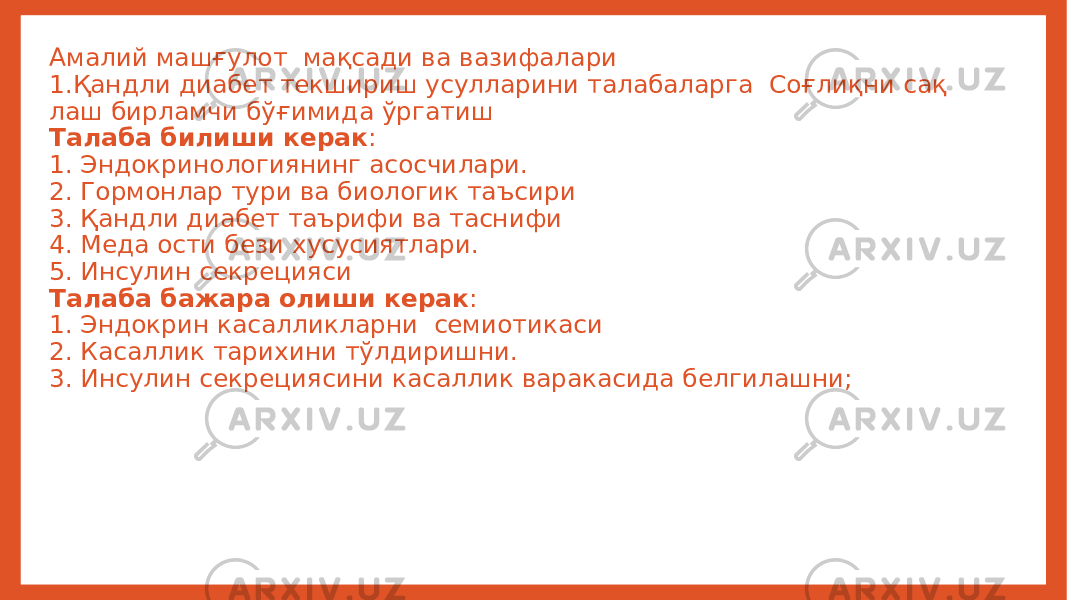 Амалий машғулот мақсади ва вазифалари 1.Қандли диабет текшириш усулларини талабаларга Соғлиқни сақ лаш бирламчи бўғимида ўргатиш Талаба билиши керак : 1. Эндокринологиянинг асосчилари. 2. Гормонлар тури ва биологик таъсири 3. Қандли диабет таърифи ва таснифи 4. Меда ости бези хусусиятлари. 5. Инсулин секрецияси Талаба бажара олиши керак : 1. Эндокрин касалликларни семиотикаси 2. Касаллик тарихини тўлдиришни. 3. Инсулин секрециясини касаллик варакасида белгилашни; 