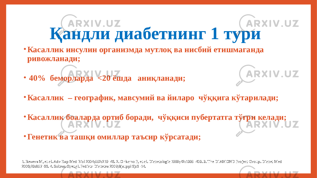  Қандли диабетнинг 1 тури • Касаллик инсулин организмда мутлоқ ва нисбий етишмаганда ривожланади; • 40% беморларда <20 ёшда аниқланади; • Касаллик – географик, мавсумий ва йиларо чўққига кўтарилади; • Касаллик боаларда ортиб боради, чўққиси пубертатга тўғри келади; • Генетик ва ташқи омиллар таъсир кўрсатади; 1. Rewers M, et al. Adv Exp Med Biol 2004;552:219–46. 2. Onkamo P, et al. Diabetologia 1999;42:1395–403. 3. The DIAMOND Project Group. Diabet Med 2006;23:857–66. 4. Soltesz G, et al. Pediatr Diabetes 2007;8(suppl 6):6–14. 