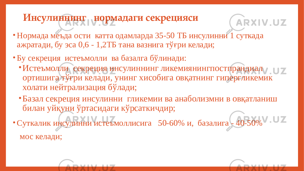 Инсулиннинг нормадаги секрецияси • Нормада меъда ости катта одамларда 35-50 ТБ инсулинни 1 суткада ажратади, бу эса 0,6 - 1,2ТБ тана вазнига тўғри келади; • Бу секреция истеъмолли ва базалга бўлинади: • Истеъмолли секреция инсулиннинг ликемиянингпостпрандиал ортишига тўғри келади, унинг хисобига овқатнинг гипергликемик холати нейтрализация бўлади; • Базал секреция инсулинни гликемии ва анаболизмни в овқатланиш билан уйқуни ўртасидаги кўрсаткичдир; • Суткалик инсулинни истеъмоллисига 50-60% и, базалига - 40-50% мос келади; 