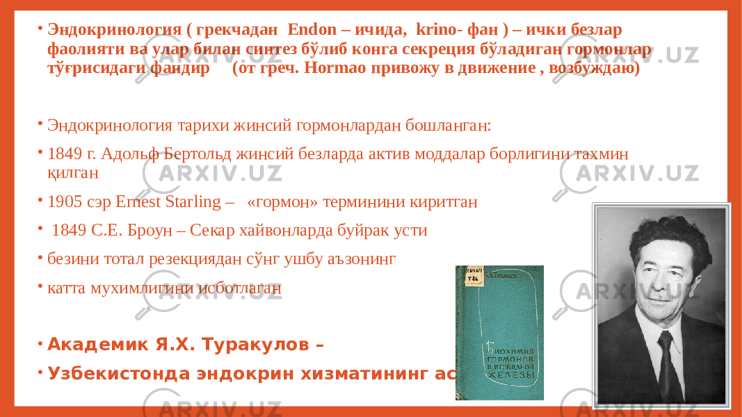 • Эндокринология ( грекчадан Endon – ичида, krino- фан ) – ички безлар фаолияти ва улар билан синтез бўлиб конга секреция бўладиган гормонлар тўғрисидаги фандир (от греч. Hormao привожу в движение , возбуждаю) • Эндокринология тарихи жинсий гормонлардан бошланган: • 1849 г. Адольф Бертольд жинсий безларда актив моддалар борлигини тахмин қилган • 1905 сэр Ernest Starling – «гормон» терминини киритган • 1849 С.Е. Броун – Секар хайвонларда буйрак усти • безини тотал резекциядан сўнг ушбу аъзонинг • катта мухимлигини исботлаган • Академик Я.Х. Туракулов – • Узбекистонда эндокрин хизматининг асосчиси 