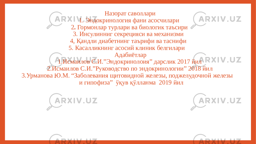 Назорат саволлари 1. Эндокринология фани асосчилари 2 . Гормонлар турлари ва биологик таъсири 3. Инсулинниг секрецияси ва механизми 4, Қандли диабетнинг таърифи ва таснифи 5. Касалликнинг асосий клиник белгилари Адабиётлар 1.Исмаилов С.И.”Эндокринолоия” дарслик 2017 йил 2.Исмаилов С.И.”Руководство по эндокринологии” 2018 йил 3.Урманова Ю.М. “Заболевания щитовидной железы, поджелудочной железы и гипофиза” ўқув қўлланма 2019 йил 