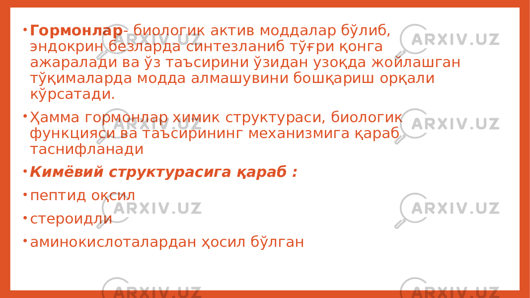 • Гормонлар - биологик актив моддалар бўлиб, эндокрин безларда синтезланиб тўғри қонга ажаралади ва ўз таъсирини ўзидан узоқда жойлашган тўқималарда модда алмашувини бошқариш орқали кўрсатади. • Ҳамма гормонлар химик структураси, биологик функцияси ва таъсирининг механизмига қараб таснифланади • Кимёвий структурасига қараб : • пептид оқсил • стероидли • аминокислоталардан ҳосил бўлган 