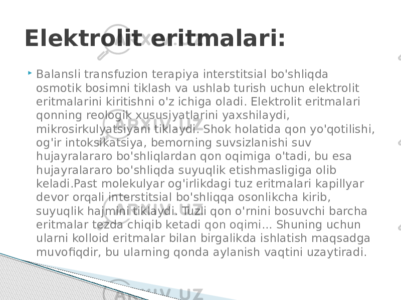  Balansli transfuzion terapiya interstitsial bo&#39;shliqda osmotik bosimni tiklash va ushlab turish uchun elektrolit eritmalarini kiritishni o&#39;z ichiga oladi. Elektrolit eritmalari qonning reologik xususiyatlarini yaxshilaydi, mikrosirkulyatsiyani tiklaydi. Shok holatida qon yo&#39;qotilishi, og&#39;ir intoksikatsiya, bemorning suvsizlanishi suv hujayralararo bo&#39;shliqlardan qon oqimiga o&#39;tadi, bu esa hujayralararo bo&#39;shliqda suyuqlik etishmasligiga olib keladi.Past molekulyar og&#39;irlikdagi tuz eritmalari kapillyar devor orqali interstitsial bo&#39;shliqqa osonlikcha kirib, suyuqlik hajmini tiklaydi. Tuzli qon o&#39;rnini bosuvchi barcha eritmalar tezda chiqib ketadi  qon oqimi ... Shuning uchun ularni kolloid eritmalar bilan birgalikda ishlatish maqsadga muvofiqdir, bu ularning qonda aylanish vaqtini uzaytiradi.Elektrolit eritmalari: 