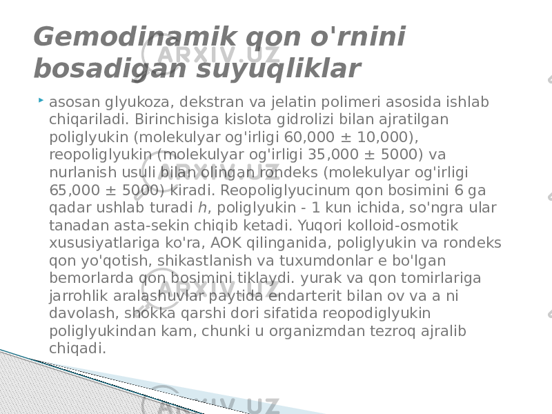  asosan glyukoza, dekstran va jelatin polimeri asosida ishlab chiqariladi. Birinchisiga kislota gidrolizi bilan ajratilgan poliglyukin (molekulyar og&#39;irligi 60,000 ± 10,000), reopoliglyukin (molekulyar og&#39;irligi 35,000 ± 5000) va nurlanish usuli bilan olingan rondeks (molekulyar og&#39;irligi 65,000 ± 5000) kiradi. Reopoliglyucinum qon bosimini 6 ga qadar ushlab turadi  h , poliglyukin - 1 kun ichida, so&#39;ngra ular tanadan asta-sekin chiqib ketadi. Yuqori kolloid-osmotik xususiyatlariga ko&#39;ra, AOK qilinganida, poliglyukin va rondeks qon yo&#39;qotish, shikastlanish va tuxumdonlar e bo&#39;lgan bemorlarda qon bosimini tiklaydi. yurak va qon tomirlariga jarrohlik aralashuvlar paytida endarterit bilan ov va a ni davolash, shokka qarshi dori sifatida reopodiglyukin poliglyukindan kam, chunki u organizmdan tezroq ajralib chiqadi.Gemodinamik qon o&#39;rnini bosadigan suyuqliklar 