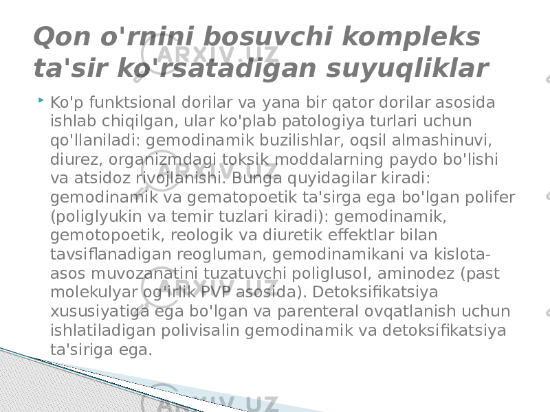  Ko&#39;p funktsional dorilar va yana bir qator dorilar asosida ishlab chiqilgan, ular ko&#39;plab patologiya turlari uchun qo&#39;llaniladi: gemodinamik buzilishlar, oqsil almashinuvi, diurez, organizmdagi toksik moddalarning paydo bo&#39;lishi va atsidoz rivojlanishi. Bunga quyidagilar kiradi: gemodinamik va gematopoetik ta&#39;sirga ega bo&#39;lgan polifer (poliglyukin va temir tuzlari kiradi): gemodinamik, gemotopoetik, reologik va diuretik effektlar bilan tavsiflanadigan reogluman, gemodinamikani va kislota- asos muvozanatini tuzatuvchi poliglusol, aminodez (past molekulyar og&#39;irlik PVP asosida). Detoksifikatsiya xususiyatiga ega bo&#39;lgan va parenteral ovqatlanish uchun ishlatiladigan polivisalin gemodinamik va detoksifikatsiya ta&#39;siriga ega.Qon o&#39;rnini bosuvchi kompleks ta&#39;sir ko&#39;rsatadigan suyuqliklar 