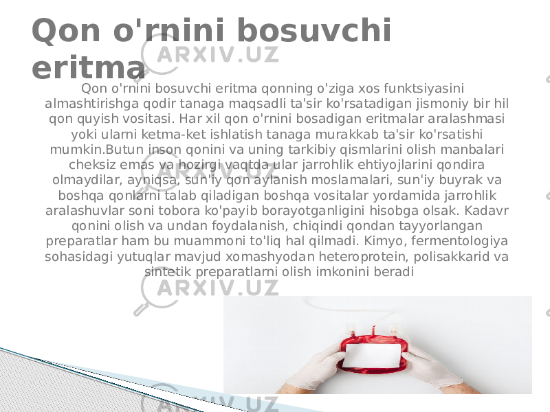 Qon o&#39;rnini bosuvchi eritma qonning o&#39;ziga xos funktsiyasini almashtirishga qodir tanaga maqsadli ta&#39;sir ko&#39;rsatadigan jismoniy bir hil qon quyish vositasi. Har xil qon o&#39;rnini bosadigan eritmalar aralashmasi yoki ularni ketma-ket ishlatish tanaga murakkab ta&#39;sir ko&#39;rsatishi mumkin.Butun inson qonini va uning tarkibiy qismlarini olish manbalari cheksiz emas va hozirgi vaqtda ular jarrohlik ehtiyojlarini qondira olmaydilar, ayniqsa, sun&#39;iy qon aylanish moslamalari, sun&#39;iy buyrak va boshqa qonlarni talab qiladigan boshqa vositalar yordamida jarrohlik aralashuvlar soni tobora ko&#39;payib borayotganligini hisobga olsak. Kadavr qonini olish va undan foydalanish, chiqindi qondan tayyorlangan preparatlar ham bu muammoni to&#39;liq hal qilmadi. Kimyo, fermentologiya sohasidagi yutuqlar mavjud xomashyodan heteroprotein, polisakkarid va sintetik preparatlarni olish imkonini beradiQon o&#39;rnini bosuvchi eritma 