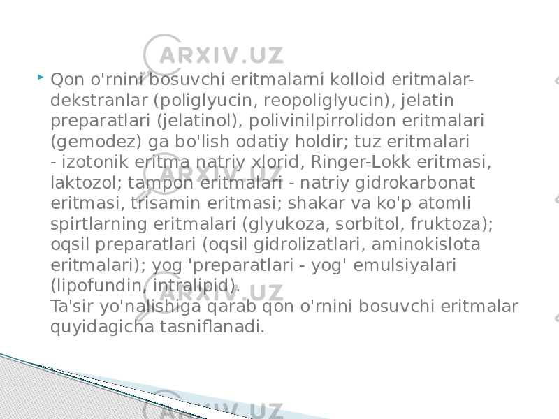  Qon o&#39;rnini bosuvchi eritmalarni kolloid eritmalar- dekstranlar (poliglyucin, reopoliglyucin), jelatin preparatlari (jelatinol), polivinilpirrolidon eritmalari (gemodez) ga bo&#39;lish odatiy holdir; tuz eritmalari -  izotonik eritma  natriy xlorid, Ringer-Lokk eritmasi, laktozol; tampon eritmalari - natriy gidrokarbonat eritmasi, trisamin eritmasi; shakar va ko&#39;p atomli spirtlarning eritmalari (glyukoza, sorbitol, fruktoza); oqsil preparatlari (oqsil gidrolizatlari, aminokislota eritmalari); yog &#39;preparatlari - yog&#39; emulsiyalari (lipofundin, intralipid).  Ta&#39;sir yo&#39;nalishiga qarab qon o&#39;rnini bosuvchi eritmalar quyidagicha tasniflanadi. 