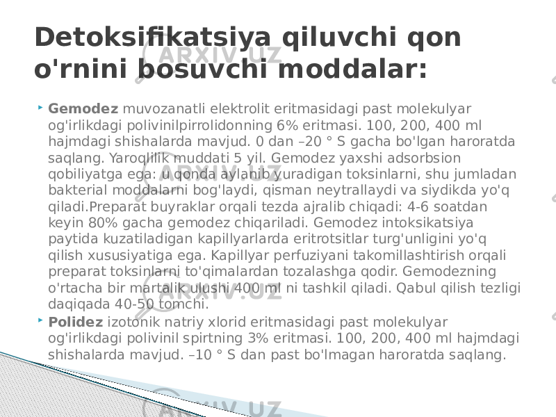  Gemodez  muvozanatli elektrolit eritmasidagi past molekulyar og&#39;irlikdagi polivinilpirrolidonning 6% eritmasi. 100, 200, 400 ml hajmdagi shishalarda mavjud. 0 dan –20 ° S gacha bo&#39;lgan haroratda saqlang. Yaroqlilik muddati 5 yil. Gemodez yaxshi adsorbsion qobiliyatga ega: u qonda aylanib yuradigan toksinlarni, shu jumladan bakterial moddalarni bog&#39;laydi, qisman neytrallaydi va siydikda yo&#39;q qiladi.Preparat buyraklar orqali tezda ajralib chiqadi: 4-6 soatdan keyin 80% gacha gemodez chiqariladi. Gemodez intoksikatsiya paytida kuzatiladigan kapillyarlarda eritrotsitlar turg&#39;unligini yo&#39;q qilish xususiyatiga ega. Kapillyar perfuziyani takomillashtirish orqali preparat toksinlarni to&#39;qimalardan tozalashga qodir. Gemodezning o&#39;rtacha bir martalik ulushi 400 ml ni tashkil qiladi. Qabul qilish tezligi daqiqada 40-50 tomchi.  Polidez  izotonik natriy xlorid eritmasidagi past molekulyar og&#39;irlikdagi polivinil spirtning 3% eritmasi. 100, 200, 400 ml hajmdagi shishalarda mavjud. –10 ° S dan past bo&#39;lmagan haroratda saqlang.Detoksifikatsiya qiluvchi qon o&#39;rnini bosuvchi moddalar: 