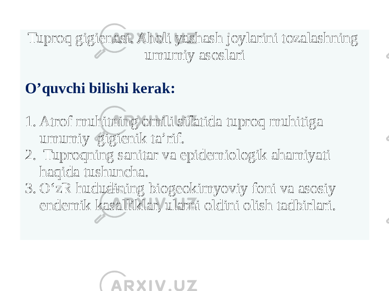 Tuproq gigienasi. Aholi yashash joylarini tozalashning umumiy asoslari O’quvchi bilishi kerak: 1. Atrof muhitning omili sifatida tuproq muhitiga umumiy gigienik ta’rif. 2. Tuproqning sanitar va epidemiologik ahamiyati haqida tushuncha. 3. O‘zR hududining biogeokimyoviy foni va asosiy endemik kasalliklar, ularni oldini olish tadbirlari. 