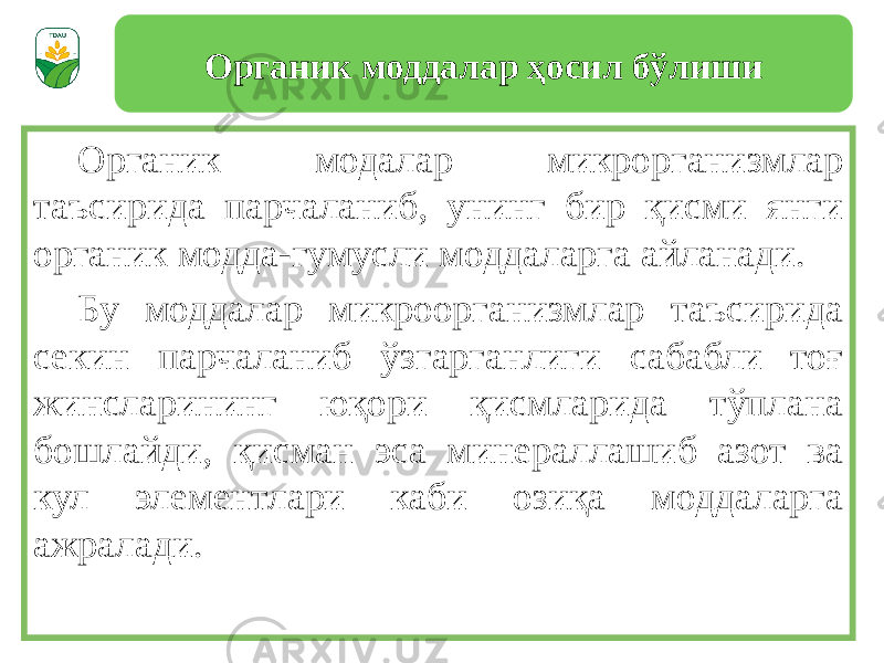 Органик модалар микрорганизмлар таъсирида парчаланиб, унинг бир қисми янги органик модда-гумусли моддаларга айланади. Бу моддалар микроорганизмлар таъсирида секин парчаланиб ўзгарганлиги сабабли тоғ жинсларининг юқори қисмларида тўплана бошлайди, қисман эса минераллашиб азот ва кул элементлари каби озиқа моддаларга ажралади. Органик моддалар ҳосил бўлиши 